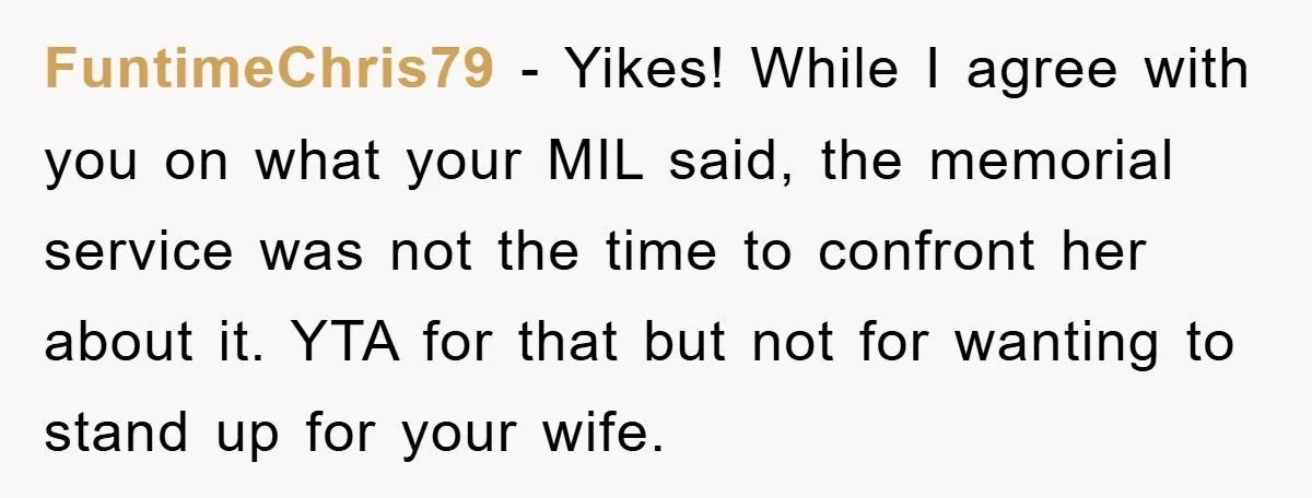 FuntimeChris79 − Yikes! While I agree with you on what your MIL said, the memorial service was not the time to confront her about it. YTA for that but not...