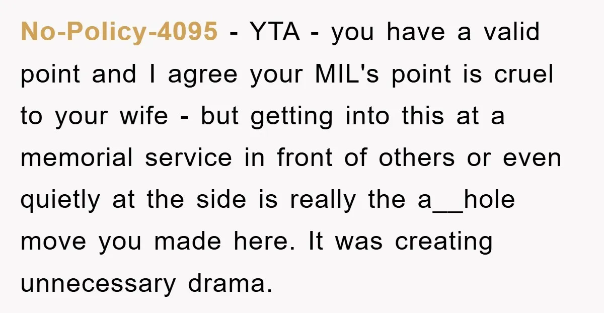 No-Policy-4095 − YTA - you have a valid point and I agree your MIL's point is cruel to your wife - but getting into this at a memorial service in...