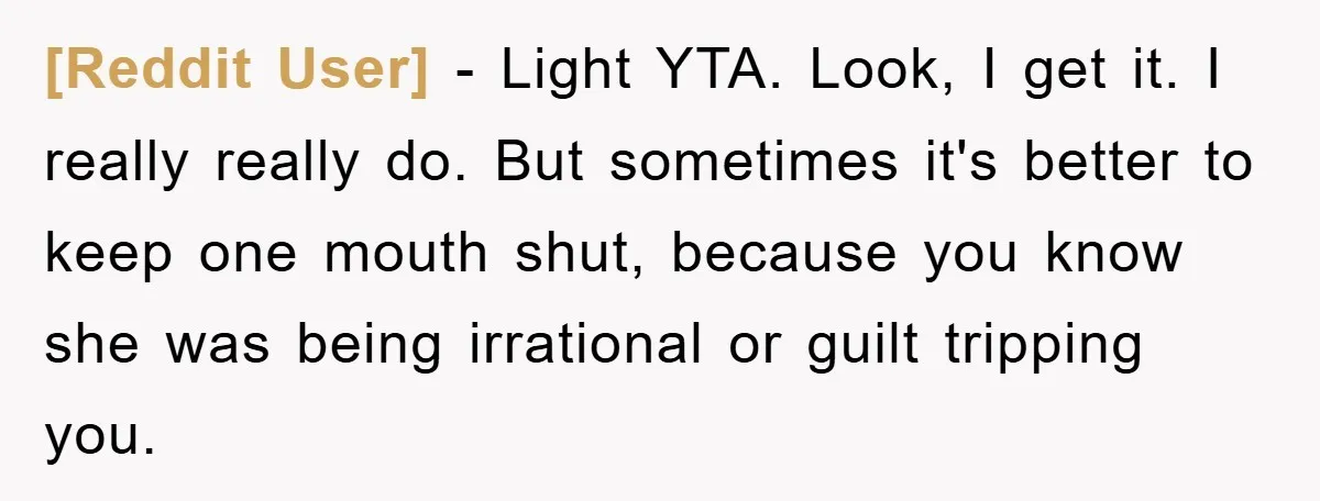 [Reddit User] − Light YTA. Look, I get it. I really really do. But sometimes it's better to keep one mouth shut, because you know she was being irrational or...