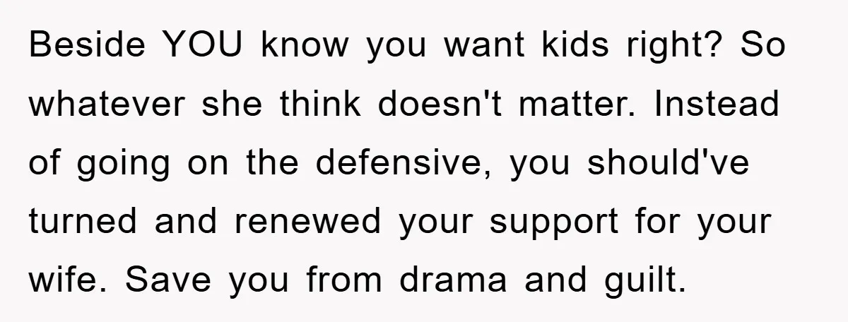 Beside YOU know you want kids right? So whatever she think doesn't matter. Instead of going on the defensive, you should've turned and renewed your support for your wife. Save...