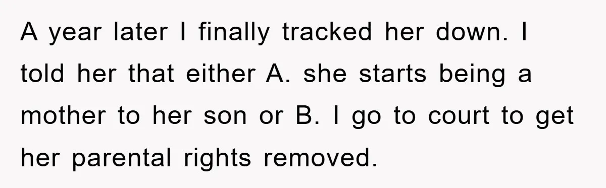 A year later I finally tracked her down. I told her that either A. she starts being a mother to her son or B. I go to court to get...