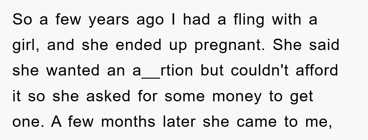 So a few years ago I had a fling with a girl, and she ended up pregnant. She said she wanted an a__rtion but couldn't afford it so she asked...