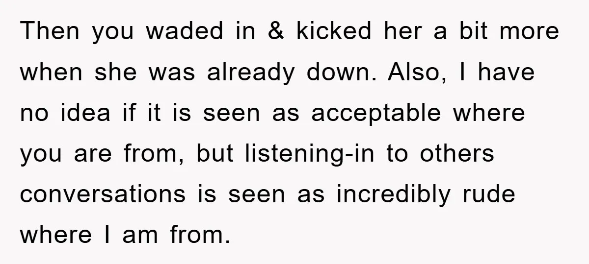 Then you waded in & kicked her a bit more when she was already down. Also, I have no idea if it is seen as acceptable where you are from,...