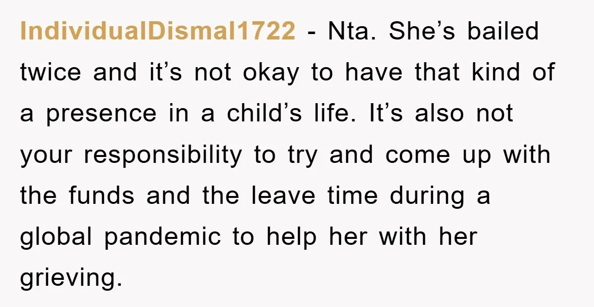 IndividualDismal1722 − Nta. She’s bailed twice and it’s not okay to have that kind of a presence in a child’s life. It’s also not your responsibility to try and come...