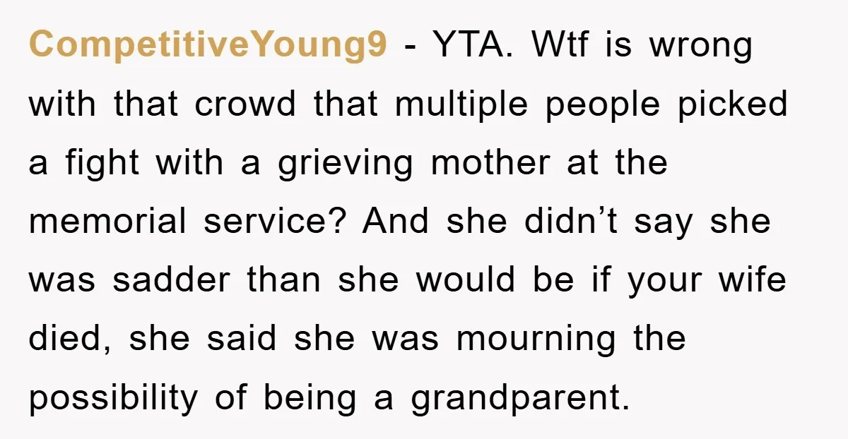 CompetitiveYoung9 − YTA. Wtf is wrong with that crowd that multiple people picked a fight with a grieving mother at the memorial service? And she didn’t say she was sadder...