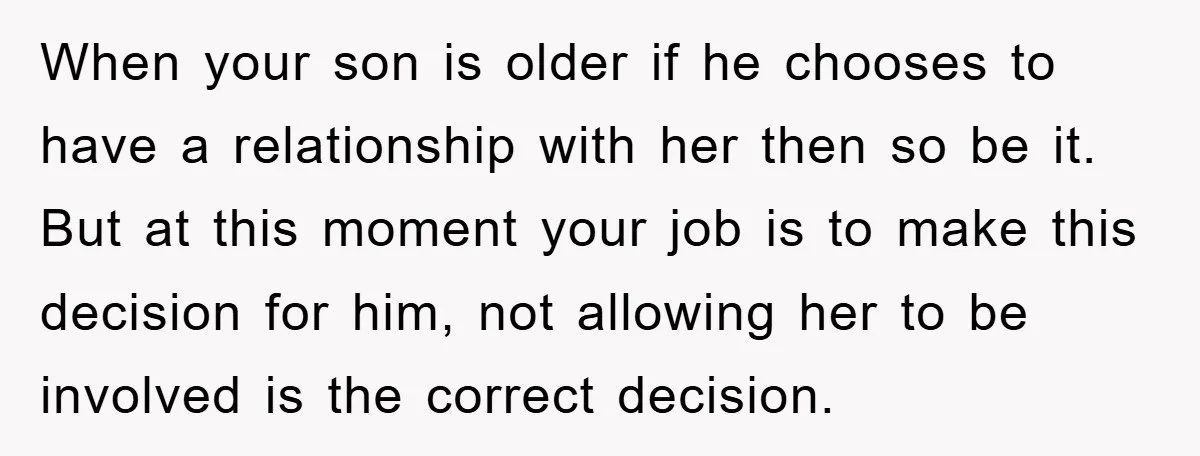 When your son is older if he chooses to have a relationship with her then so be it. But at this moment your job is to make this decision for...