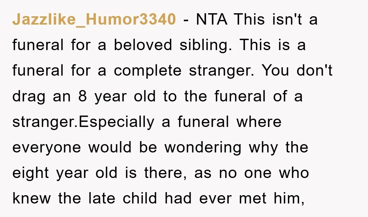Jazzlike_Humor3340 − NTA This isn't a funeral for a beloved sibling. This is a funeral for a complete stranger. You don't drag an 8 year old to the funeral of...