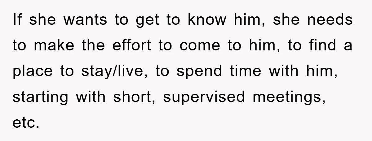 If she wants to get to know him, she needs to make the effort to come to him, to find a place to stay/live, to spend time with him, starting...