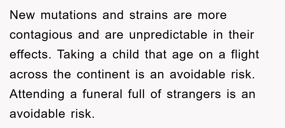 New mutations and strains are more contagious and are unpredictable in their effects. Taking a child that age on a flight across the continent is an avoidable risk. Attending a...