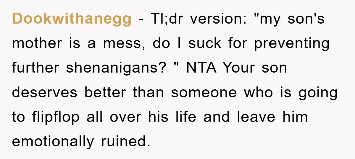 Dookwithanegg − Tl;dr version: "my son's mother is a mess, do I suck for preventing further shenanigans? " NTA Your son deserves better than someone who is going to flipflop...
