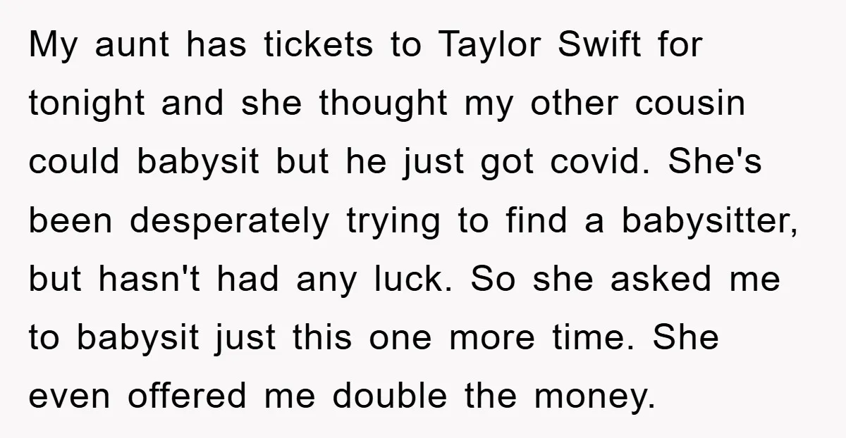 My aunt has tickets to Taylor Swift for tonight and she thought my other cousin could babysit but he just got covid. She's been desperately trying to find a babysitter,...
