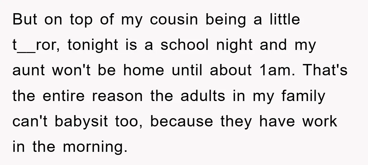 But on top of my cousin being a little t__ror, tonight is a school night and my aunt won't be home until about 1am. That's the entire reason the adults...