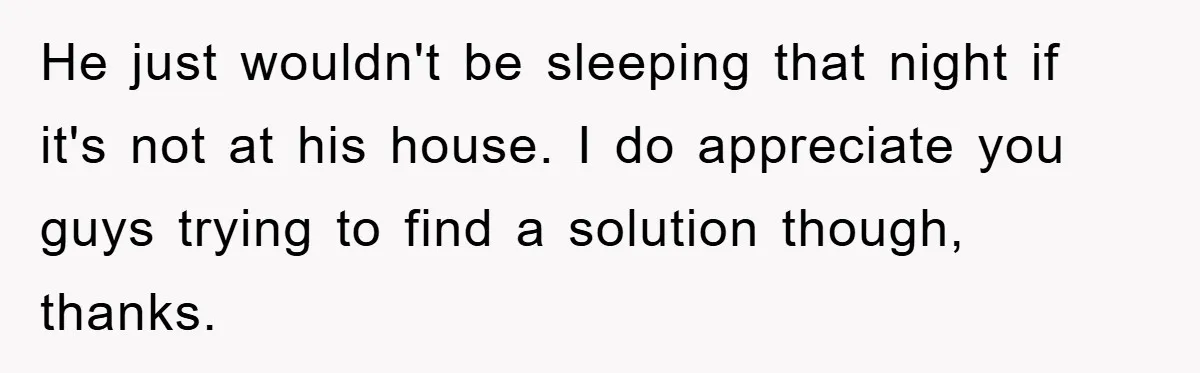 He just wouldn't be sleeping that night if it's not at his house. I do appreciate you guys trying to find a solution though, thanks.