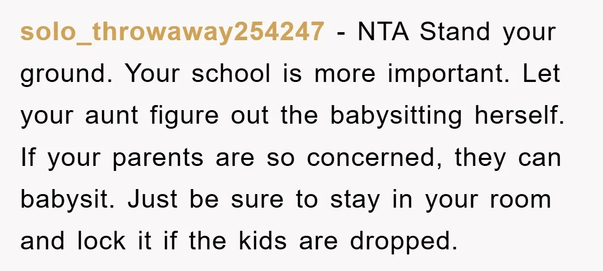 solo_throwaway254247 − NTA Stand your ground. Your school is more important. Let your aunt figure out the babysitting herself. If your parents are so concerned, they can babysit. Just be...
