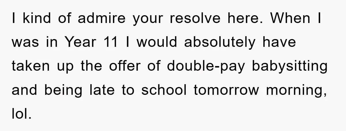 I kind of admire your resolve here. When I was in Year 11 I would absolutely have taken up the offer of double-pay babysitting and being late to school tomorrow...