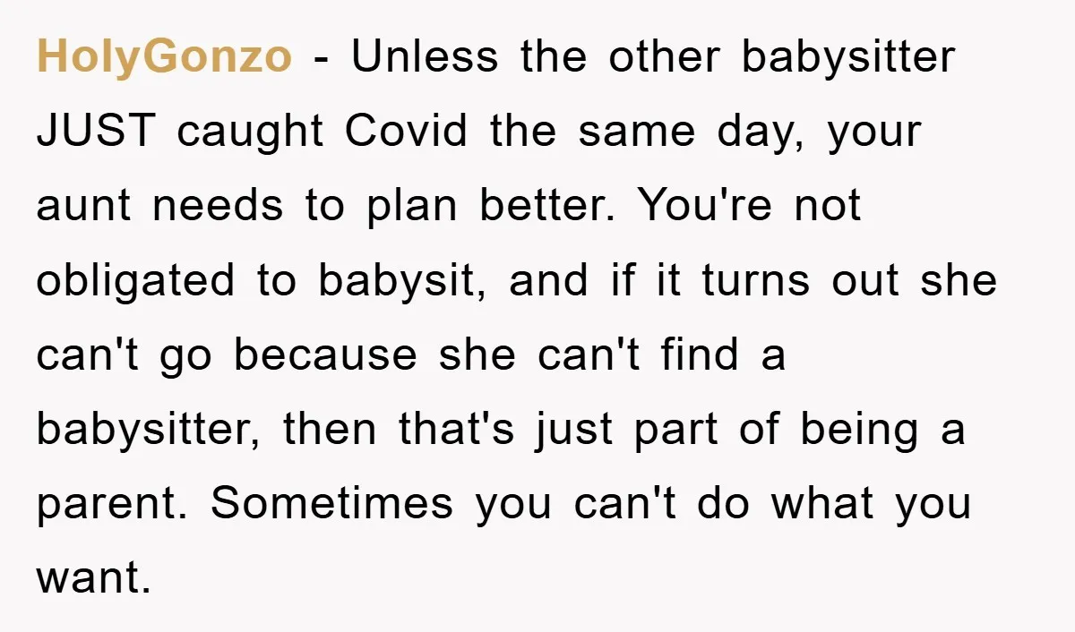 HolyGonzo − Unless the other babysitter JUST caught Covid the same day, your aunt needs to plan better. You're not obligated to babysit, and if it turns out she can't...