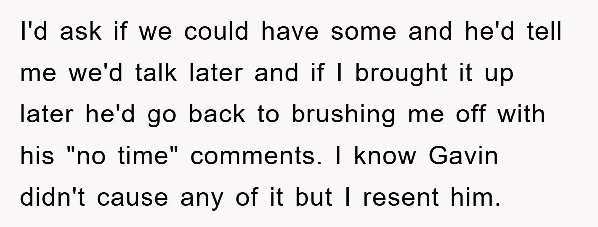 I'd ask if we could have some and he'd tell me we'd talk later and if I brought it up later he'd go back to brushing me off with his...