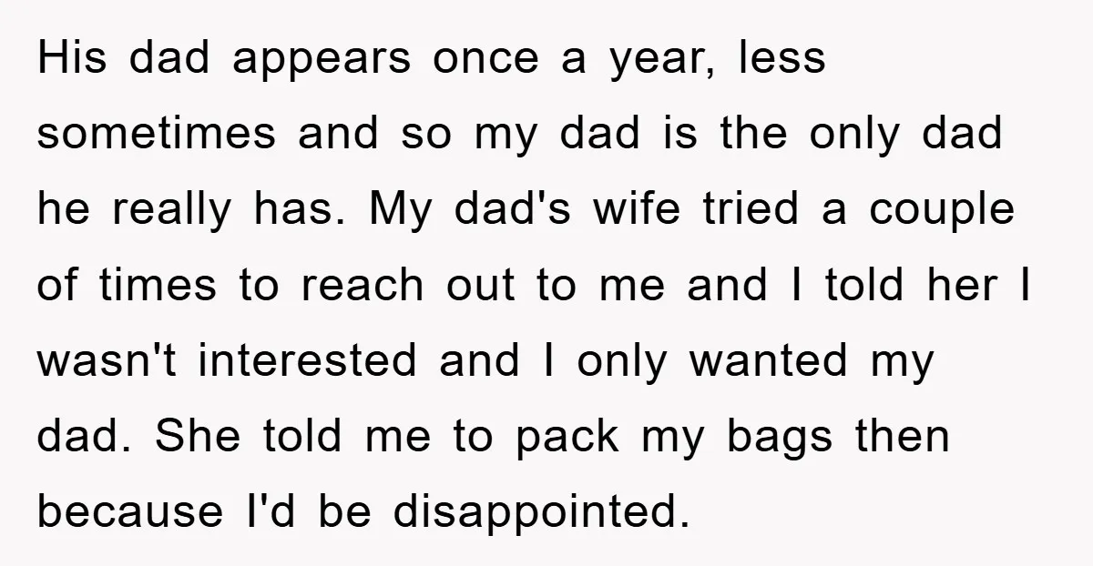 His dad appears once a year, less sometimes and so my dad is the only dad he really has. My dad's wife tried a couple of times to reach out...