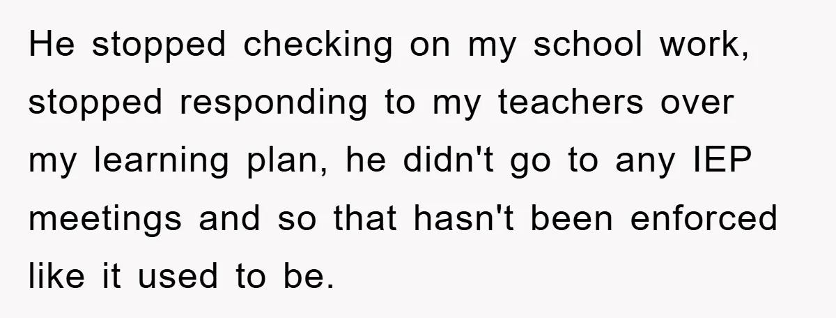 He stopped checking on my school work, stopped responding to my teachers over my learning plan, he didn't go to any IEP meetings and so that hasn't been enforced like...