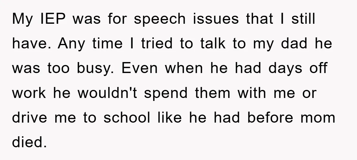 My IEP was for speech issues that I still have. Any time I tried to talk to my dad he was too busy. Even when he had days off work...