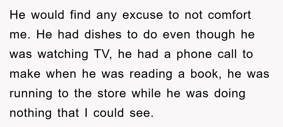 He would find any excuse to not comfort me. He had dishes to do even though he was watching TV, he had a phone call to make when he was...