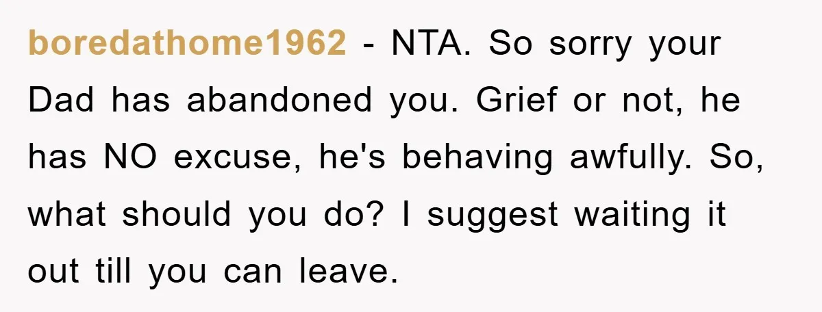 boredathome1962 − NTA. So sorry your Dad has abandoned you. Grief or not, he has NO excuse, he's behaving awfully. So, what should you do? I suggest waiting it out...