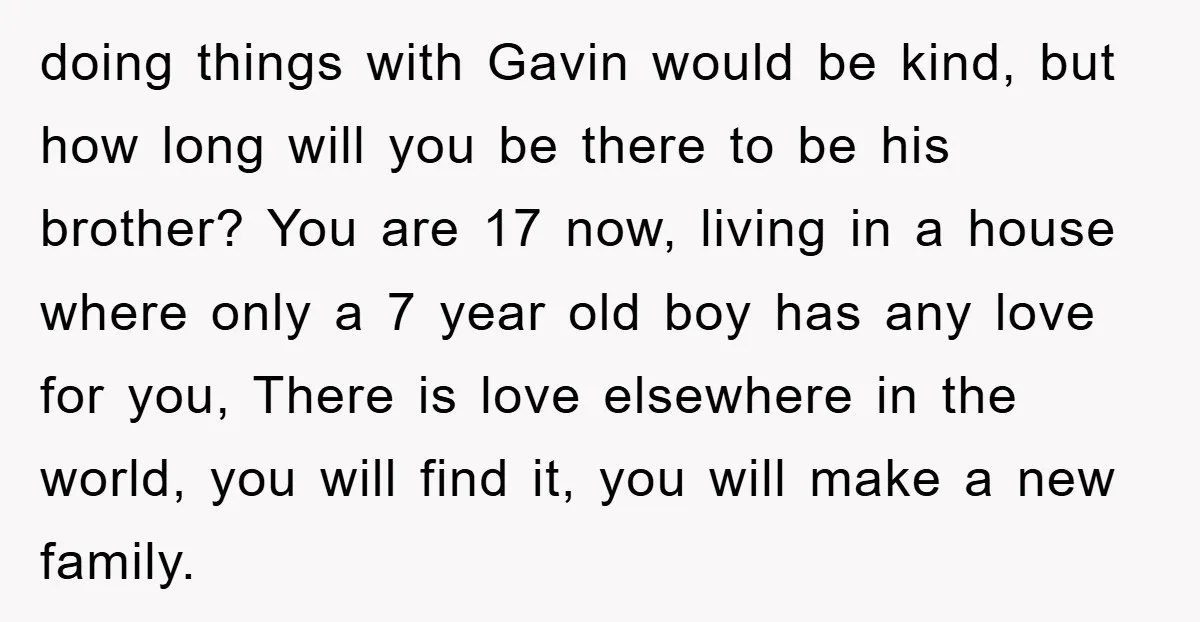 doing things with Gavin would be kind, but how long will you be there to be his brother? You are 17 now, living in a house where only a 7...