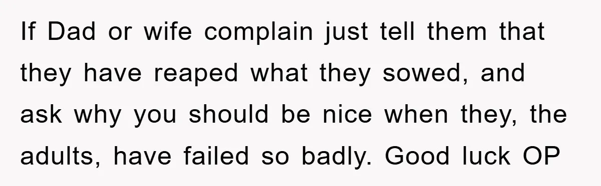 If Dad or wife complain just tell them that they have reaped what they sowed, and ask why you should be nice when they, the adults, have failed so badly....