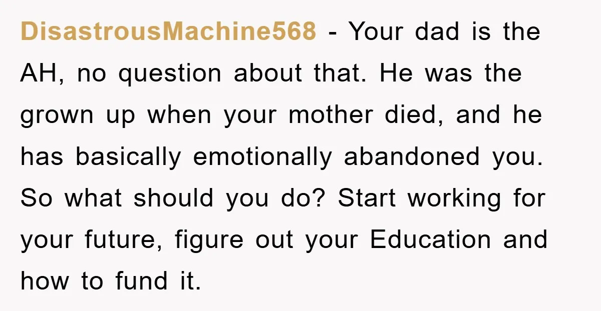 DisastrousMachine568 − Your dad is the AH, no question about that. He was the grown up when your mother died, and he has basically emotionally abandoned you. So what should...