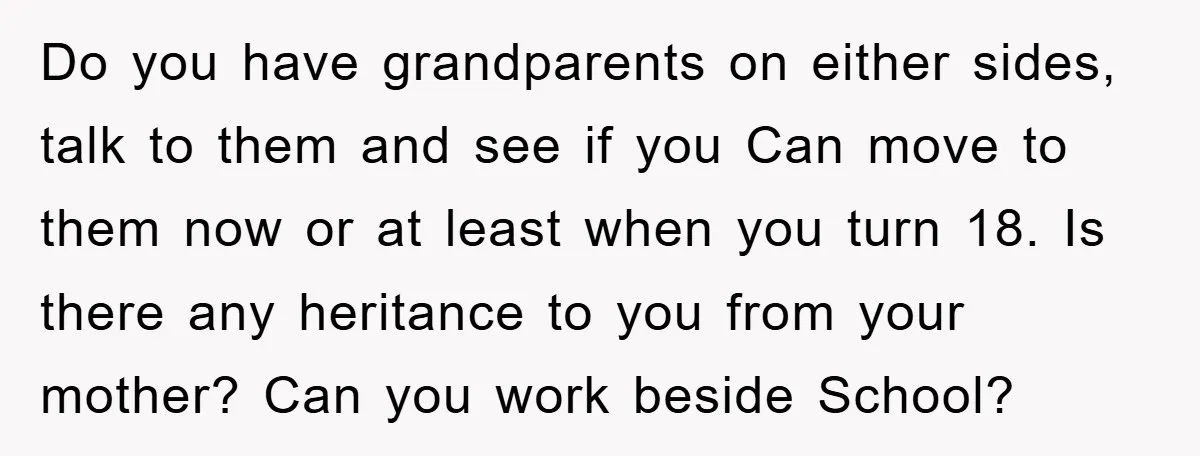 Do you have grandparents on either sides, talk to them and see if you Can move to them now or at least when you turn 18. Is there any heritance...