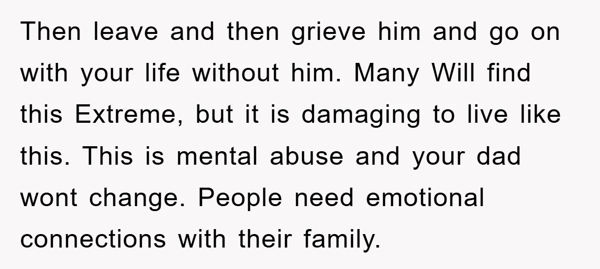 Then leave and then grieve him and go on with your life without him. Many Will find this Extreme, but it is damaging to live like this. This is mental...