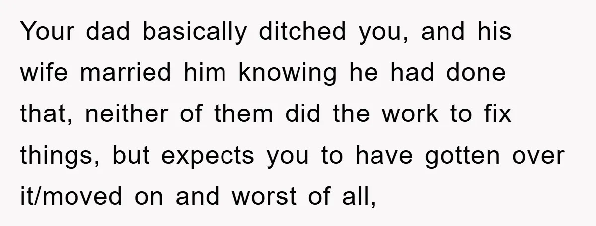 Your dad basically ditched you, and his wife married him knowing he had done that, neither of them did the work to fix things, but expects you to have gotten...