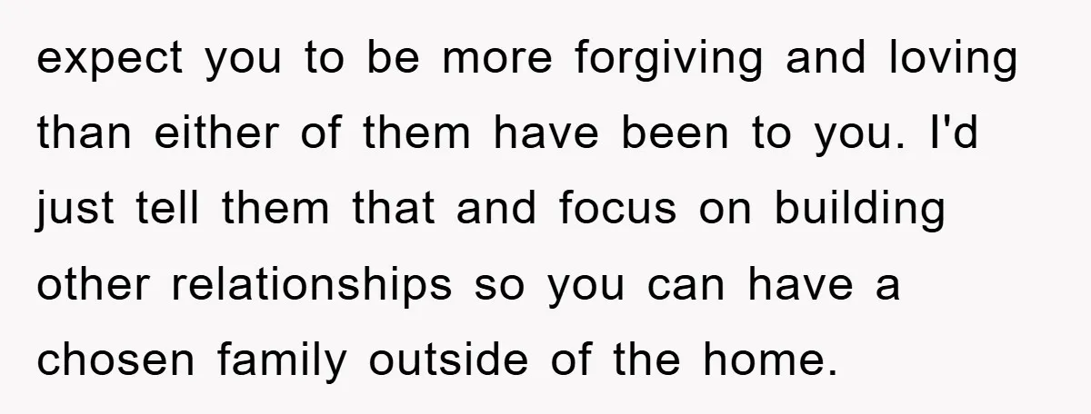 expect you to be more forgiving and loving than either of them have been to you. I'd just tell them that and focus on building other relationships so you can...