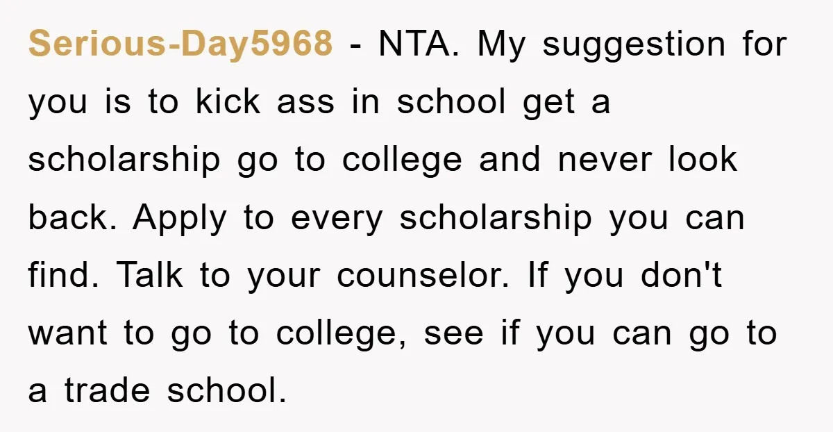 Serious-Day5968 − NTA. My suggestion for you is to kick ass in school get a scholarship go to college and never look back. Apply to every scholarship you can find....
