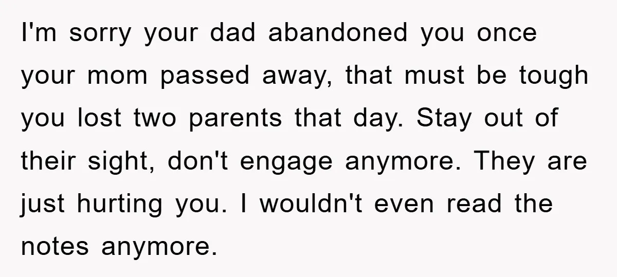 I'm sorry your dad abandoned you once your mom passed away, that must be tough you lost two parents that day. Stay out of their sight, don't engage anymore. They...