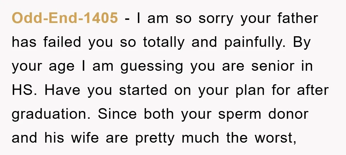 Odd-End-1405 − I am so sorry your father has failed you so totally and painfully. By your age I am guessing you are senior in HS. Have you started on...