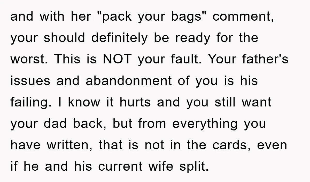 and with her "pack your bags" comment, your should definitely be ready for the worst. This is NOT your fault. Your father's issues and abandonment of you is his failing....