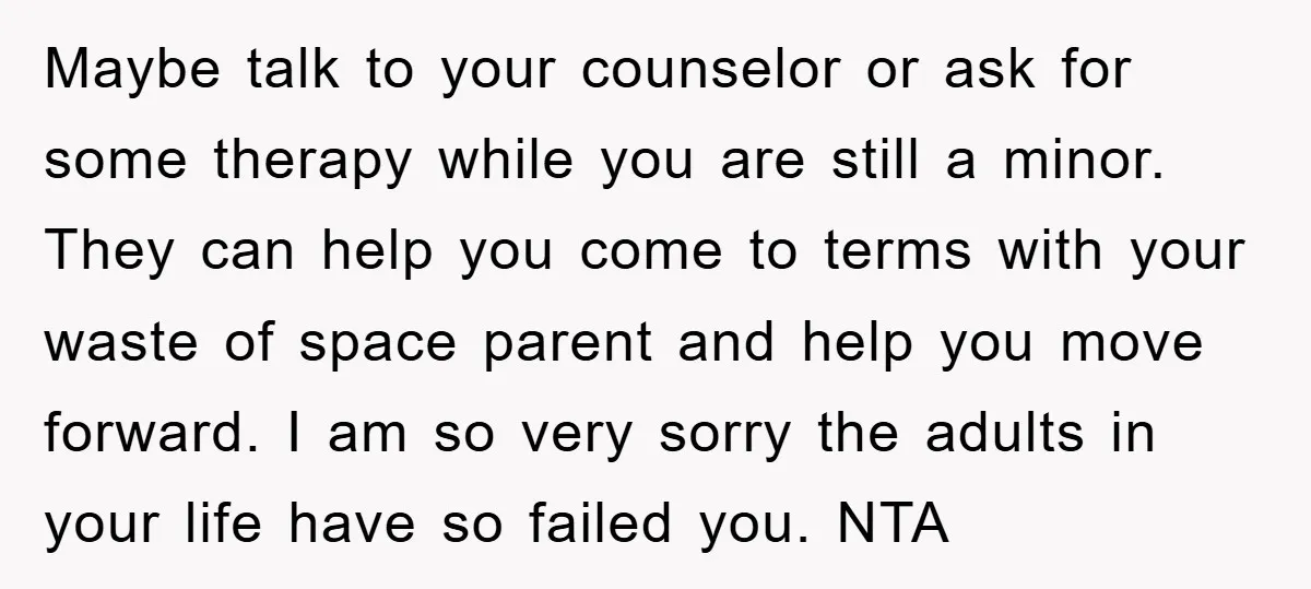 Maybe talk to your counselor or ask for some therapy while you are still a minor. They can help you come to terms with your waste of space parent and...