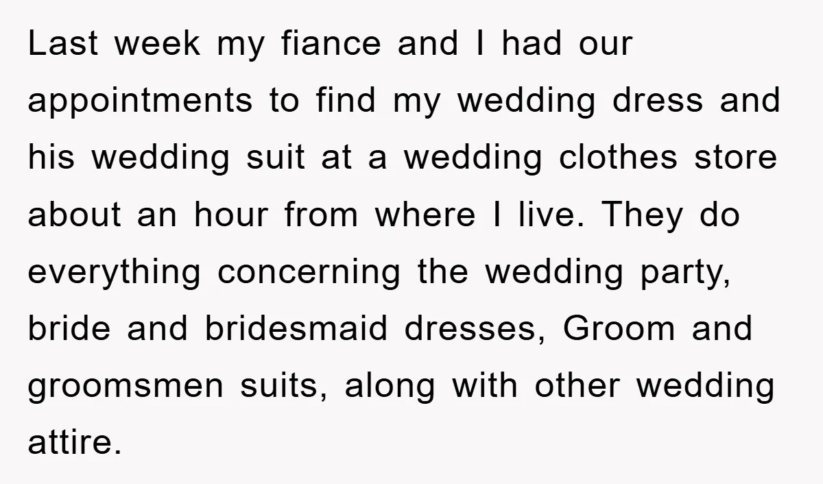 Last week my fiance and I had our appointments to find my wedding dress and his wedding suit at a wedding clothes store about an hour from where I live....
