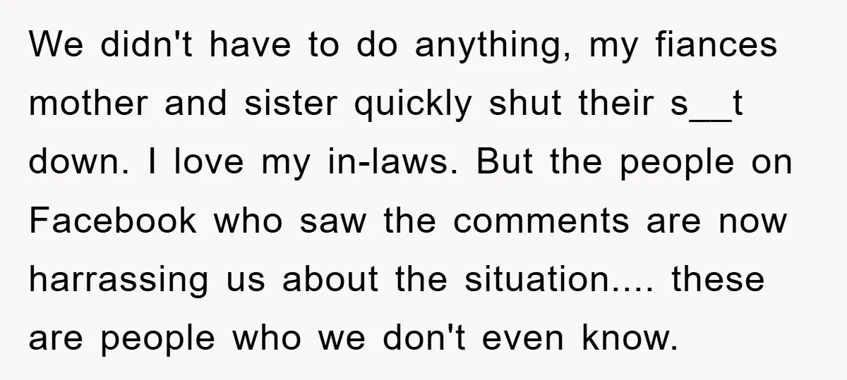 We didn't have to do anything, my fiances mother and sister quickly shut their s__t down. I love my in-laws. But the people on Facebook who saw the comments are...