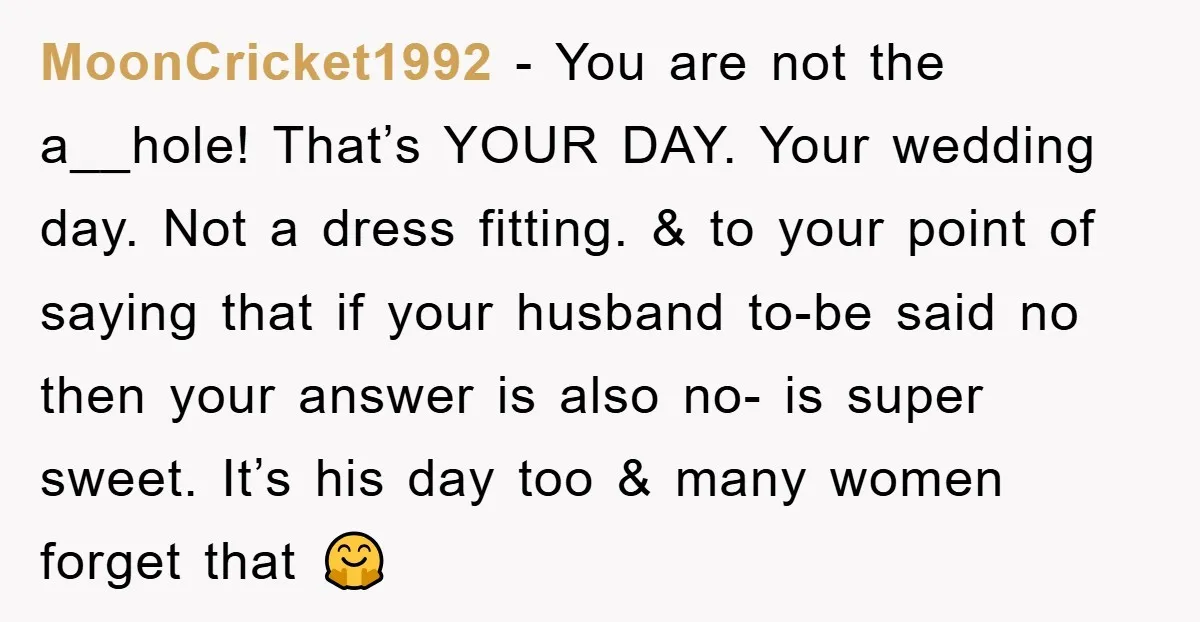 MoonCricket1992 − You are not the a__hole! That’s YOUR DAY. Your wedding day. Not a dress fitting. & to your point of saying that if your husband to-be said no...