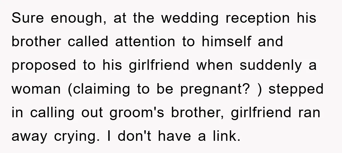 Sure enough, at the wedding reception his brother called attention to himself and proposed to his girlfriend when suddenly a woman (claiming to be pregnant? ) stepped in calling out...