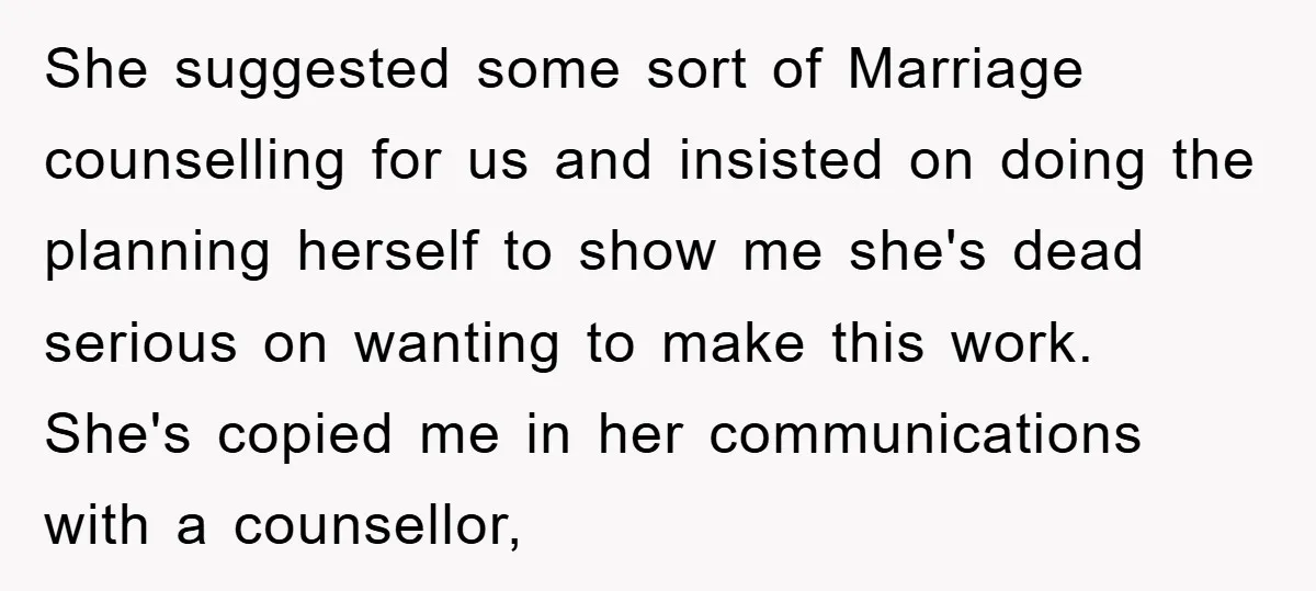 She suggested some sort of Marriage counselling for us and insisted on doing the planning herself to show me she's dead serious on wanting to make this work. She's copied...