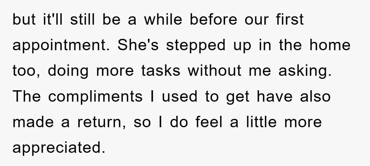 but it'll still be a while before our first appointment. She's stepped up in the home too, doing more tasks without me asking. The compliments I used to get have...