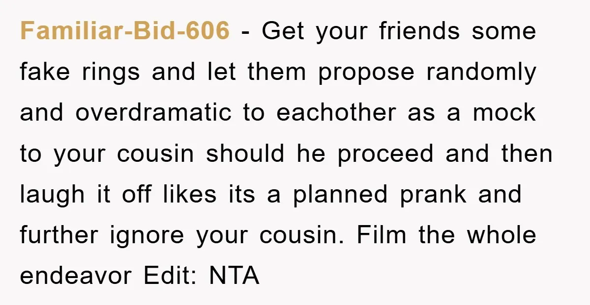 Familiar-Bid-606 − Get your friends some fake rings and let them propose randomly and overdramatic to eachother as a mock to your cousin should he proceed and then laugh it...
