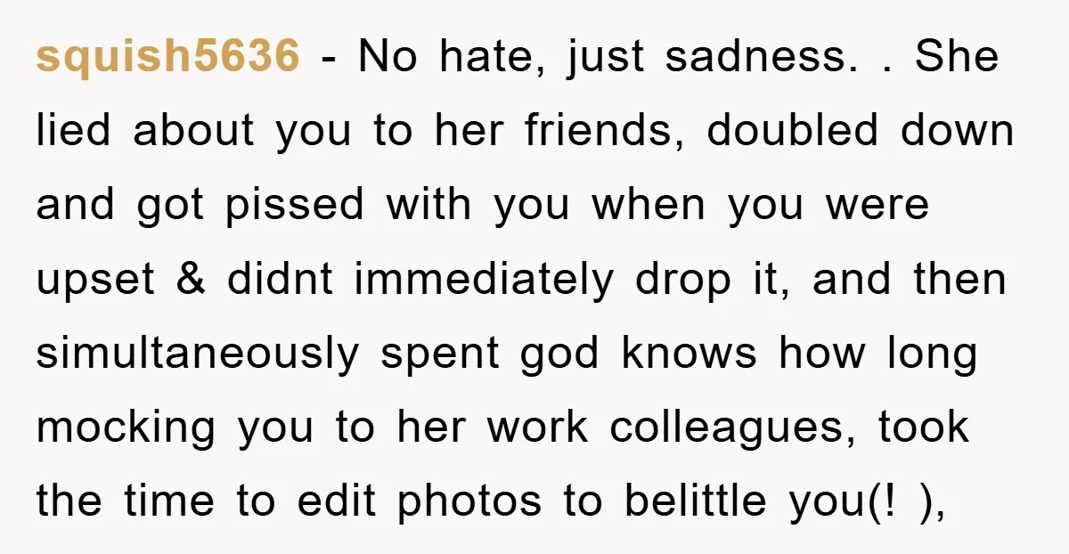 squish5636 − No hate, just sadness. . She lied about you to her friends, doubled down and got pissed with you when you were upset & didnt immediately drop it,...