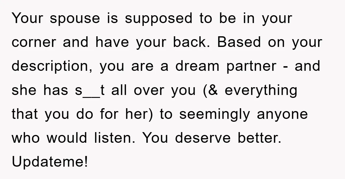 Your spouse is supposed to be in your corner and have your back. Based on your description, you are a dream partner - and she has s__t all over you...