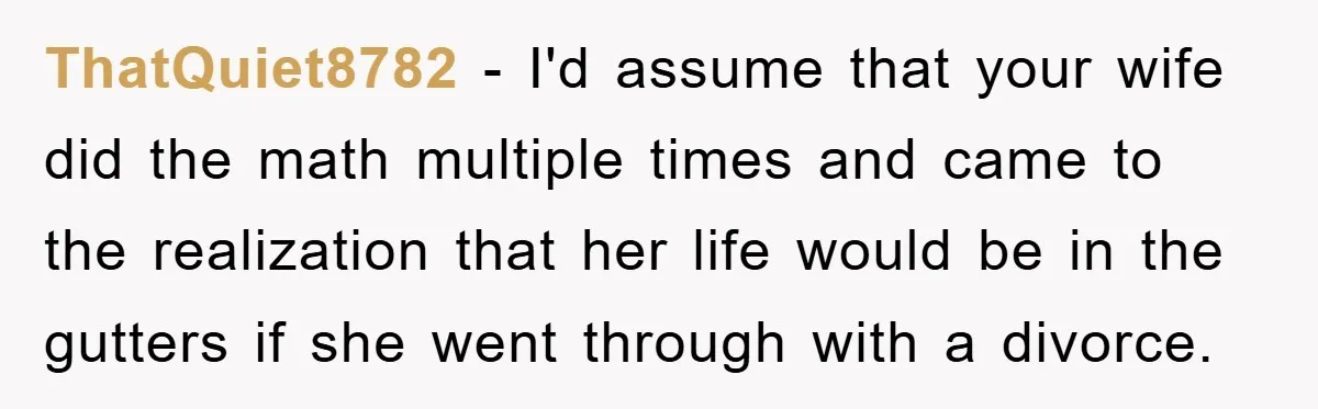 ThatQuiet8782 − I'd assume that your wife did the math multiple times and came to the realization that her life would be in the gutters if she went through with...