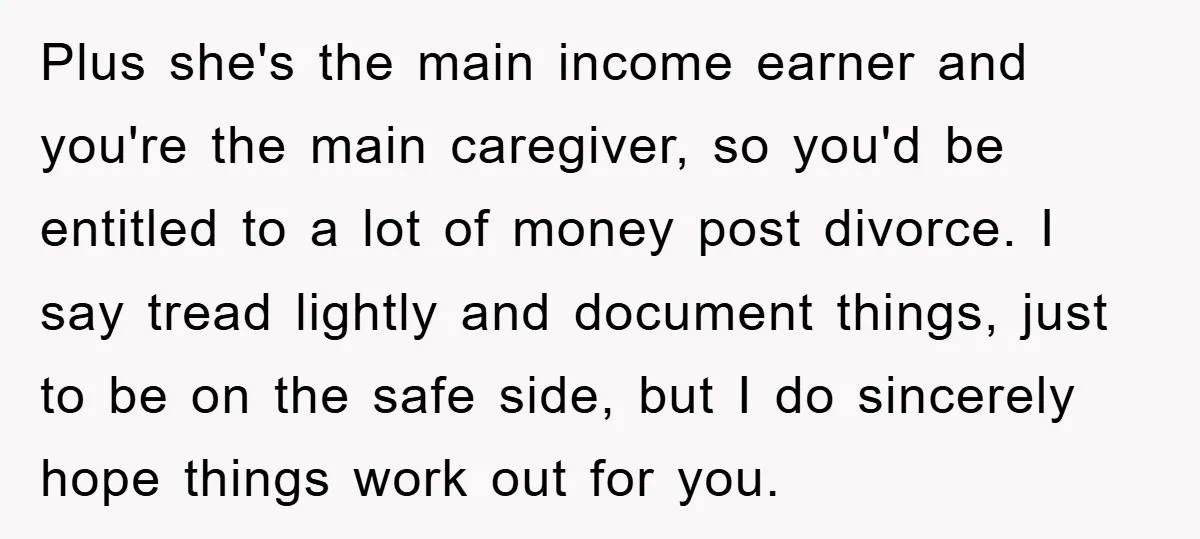 Plus she's the main income earner and you're the main caregiver, so you'd be entitled to a lot of money post divorce. I say tread lightly and document things, just...