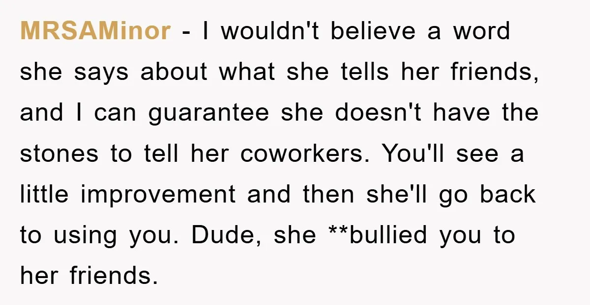 MRSAMinor − I wouldn't believe a word she says about what she tells her friends, and I can guarantee she doesn't have the stones to tell her coworkers. You'll see...